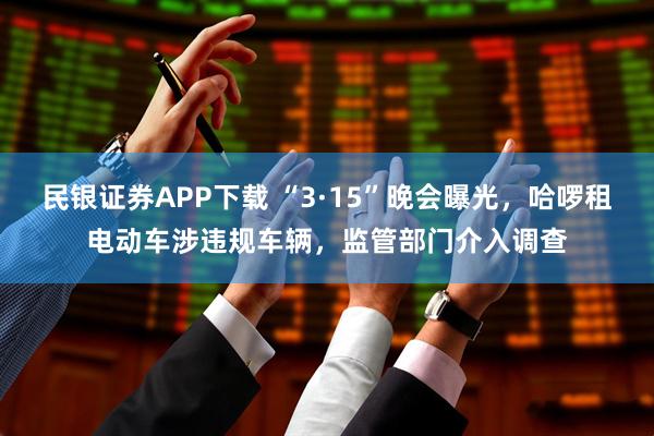 民银证券APP下载 “3·15”晚会曝光，哈啰租电动车涉违规车辆，监管部门介入调查