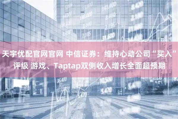 天宇优配官网官网 中信证券：维持心动公司“买入”评级 游戏、Taptap双侧收入增长全面超预期