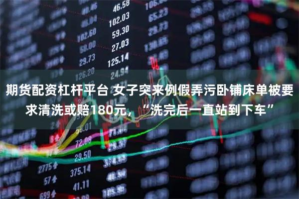 期货配资杠杆平台 女子突来例假弄污卧铺床单被要求清洗或赔180元，“洗完后一直站到下车”