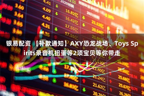 银易配资 【补款通知】AXY恐龙战场、Toys Spirits录音机扭蛋等2项宝贝等你带走