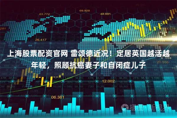 上海股票配资官网 雷颂德近况！定居英国越活越年轻，照顾抗癌妻子和自闭症儿子