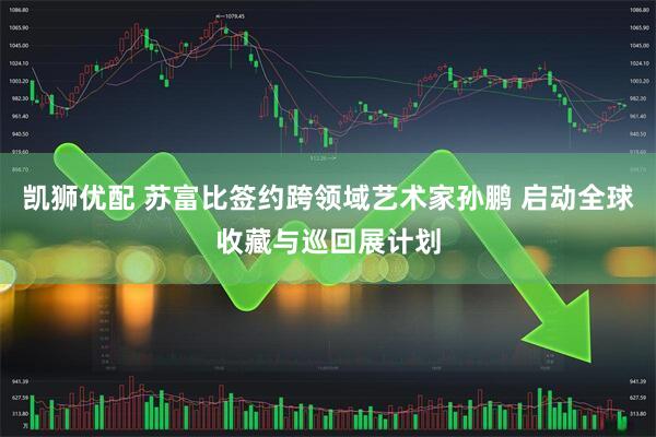 凯狮优配 苏富比签约跨领域艺术家孙鹏 启动全球收藏与巡回展计划