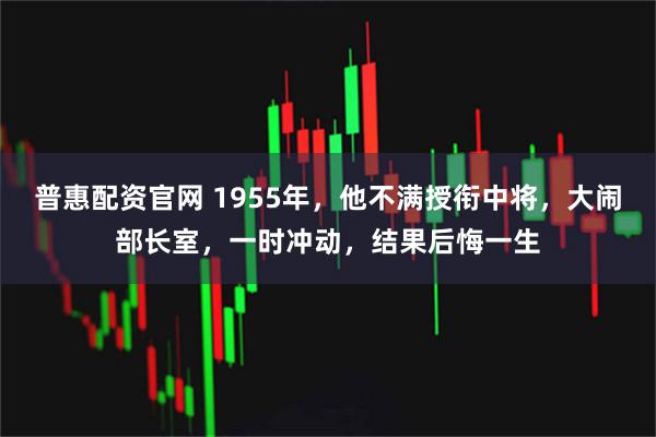 普惠配资官网 1955年,他不满授衔中将,大闹部长室,一时冲动,结果后悔一生