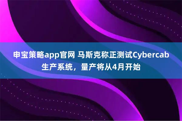申宝策略app官网 马斯克称正测试Cybercab生产系统，量产将从4月开始