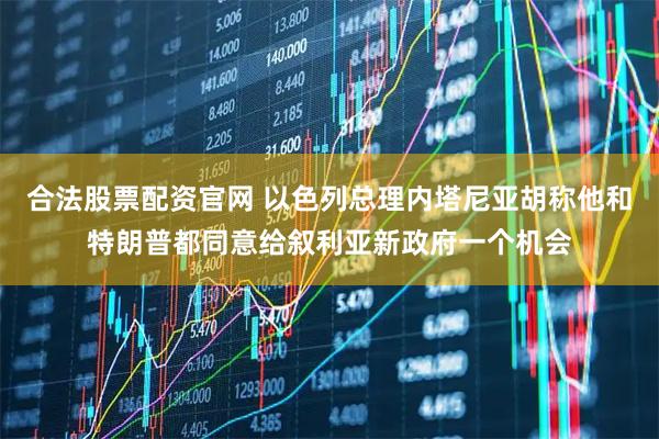 合法股票配资官网 以色列总理内塔尼亚胡称他和特朗普都同意给叙利亚新政府一个机会