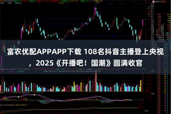 富农优配APPAPP下载 108名抖音主播登上央视，2025《开播吧！国潮》圆满收官