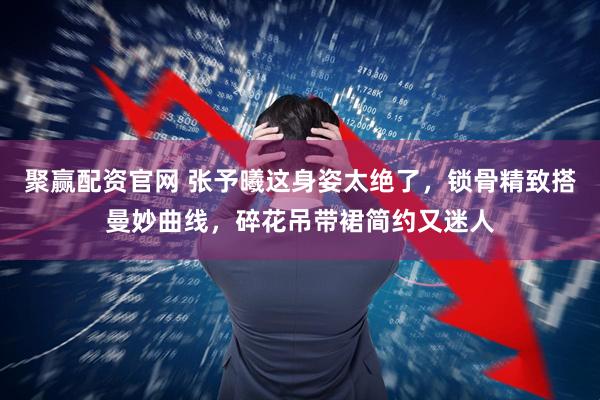 聚赢配资官网 张予曦这身姿太绝了，锁骨精致搭曼妙曲线，碎花吊带裙简约又迷人