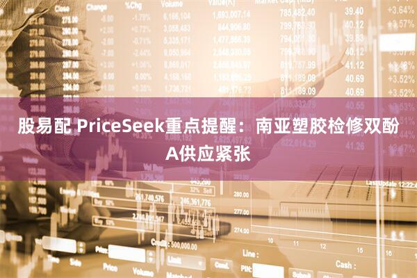 股易配 PriceSeek重点提醒：南亚塑胶检修双酚A供应紧张