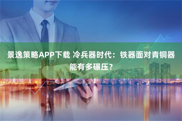 景逸策略APP下载 冷兵器时代：铁器面对青铜器能有多碾压？