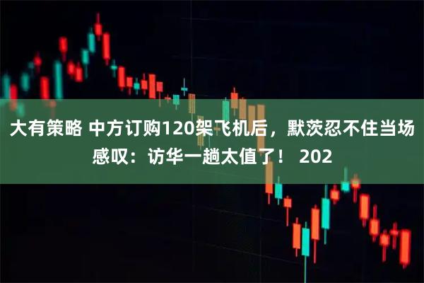 大有策略 中方订购120架飞机后，默茨忍不住当场感叹：访华一趟太值了！ 202