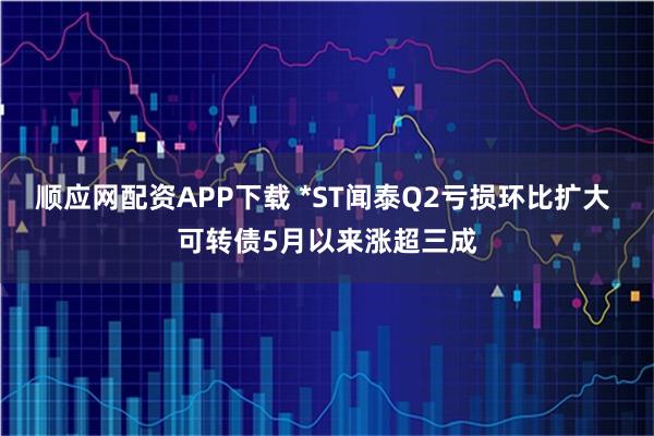 顺应网配资APP下载 *ST闻泰Q2亏损环比扩大 可转债5月以来涨超三成