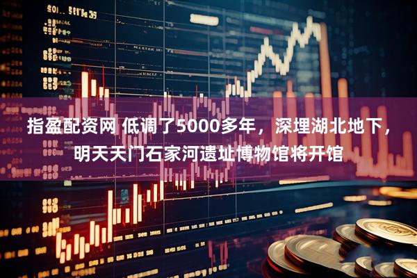 指盈配资网 低调了5000多年，深埋湖北地下，明天天门石家河遗址博物馆将开馆