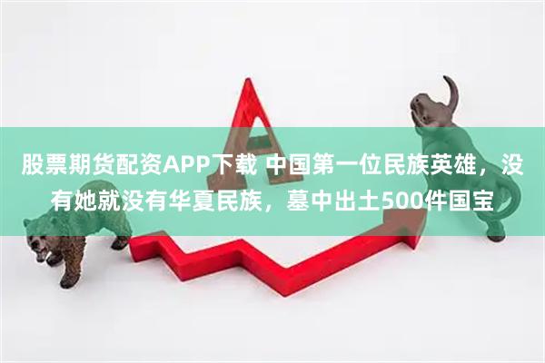 股票期货配资APP下载 中国第一位民族英雄，没有她就没有华夏民族，墓中出土500件国宝