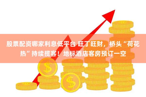股票配资哪家利息低平台 旺丁旺财，桥头“荷花热”持续揽客！地标酒店客房预订一空