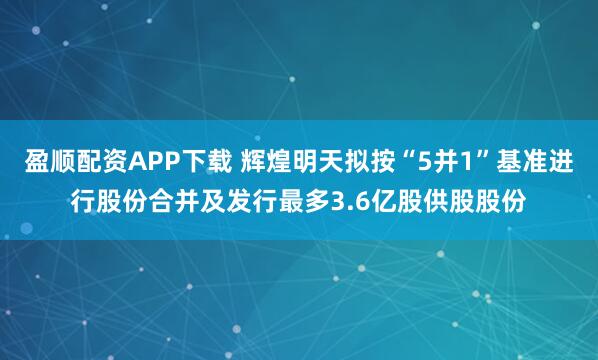 盈顺配资APP下载 辉煌明天拟按“5并1”基准进行股份合并及发行最多3.6亿股供股股份