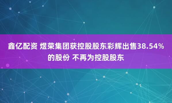 鑫亿配资 煜荣集团获控股股东彩辉出售38.54%的股份 不再为控股股东