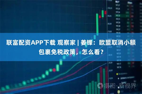 联富配资APP下载 观察家 | 姜锋：欧盟取消小额包裹免税政策，怎么看？