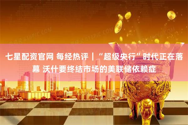 七星配资官网 每经热评｜“超级央行”时代正在落幕 沃什要终结市场的美联储依赖症
