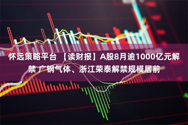 怀远策略平台 【读财报】A股8月逾1000亿元解禁 广钢气体、浙江荣泰解禁规模居前