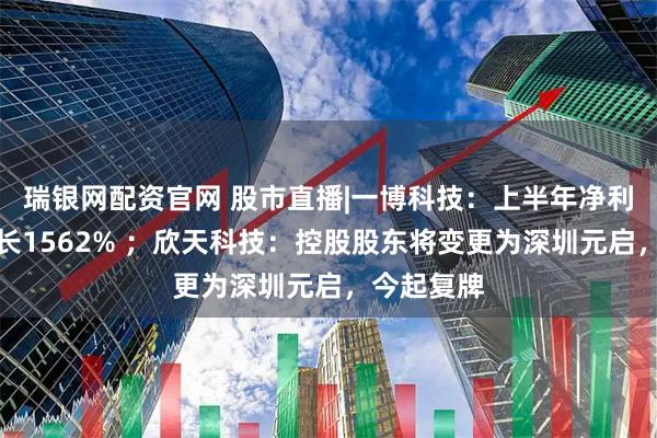 瑞银网配资官网 股市直播|一博科技：上半年净利润同比增长1562% ；欣天科技：控股股东将变更为深圳元启，今起复牌
