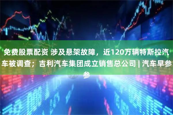 免费股票配资 涉及悬架故障，近120万辆特斯拉汽车被调查；吉利汽车集团成立销售总公司 | 汽车早参